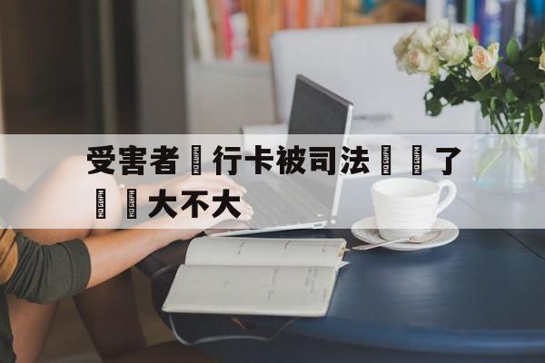 受害者銀行卡被司法凍結了問題大不大(我银行卡被司法冻结了,对我以后有没有影响)